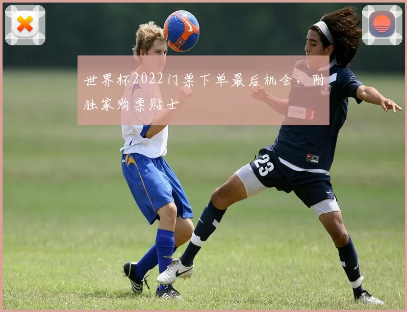 世界杯2022门票下单最后机会,附独家购票贴士