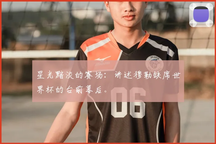 星光黯淡的赛场:讲述穆勒缺席世界杯的台前幕后。