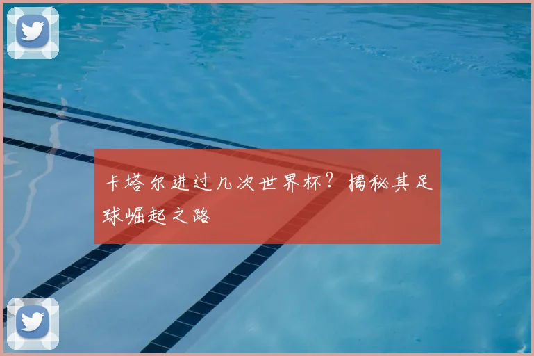 卡塔尔进过几次世界杯？揭秘其足球崛起之路