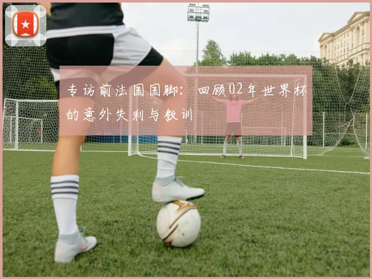 专访前法国国脚:回顾02年世界杯的意外失利与教训