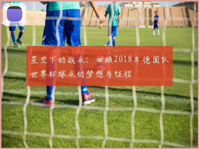 星空下的战衣:回顾2018年德国队世界杯球衣的梦想与征程