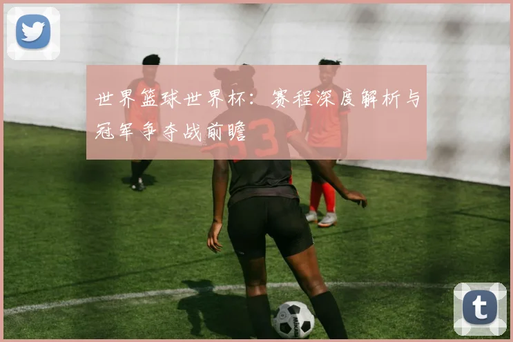 世界篮球世界杯:赛程深度解析与冠军争夺战前瞻
