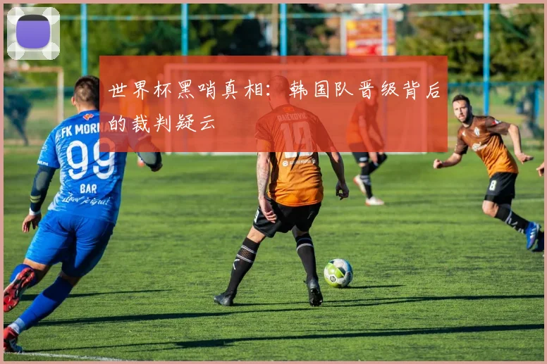 世界杯黑哨真相:韩国队晋级背后的裁判疑云