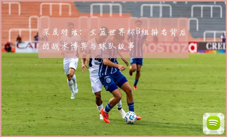 深度对话:女篮世界杯B组排名背后的战术博弈与球队故事