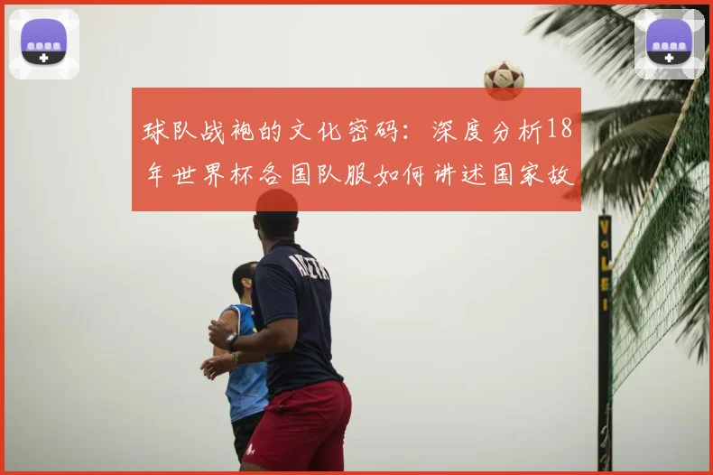 球队战袍的文化密码：深度分析18年世界杯各国队服如何讲述国家故事
