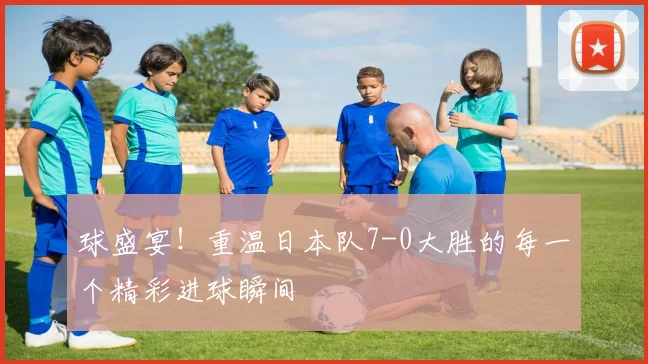 球盛宴!重温日本队7-0大胜的每一个精彩进球瞬间