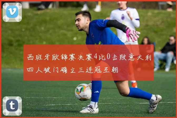 西班牙欧锦赛决赛4比0击败意大利四人破门确立三连冠王朝