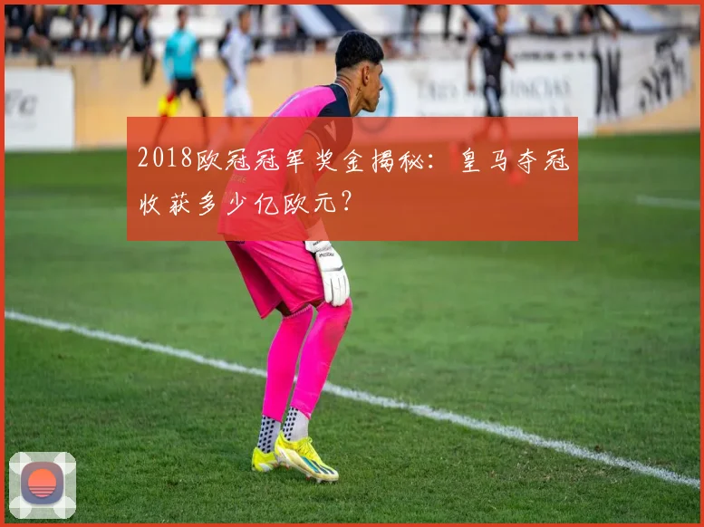 2018欧冠冠军奖金揭秘：皇马夺冠收获多少亿欧元？