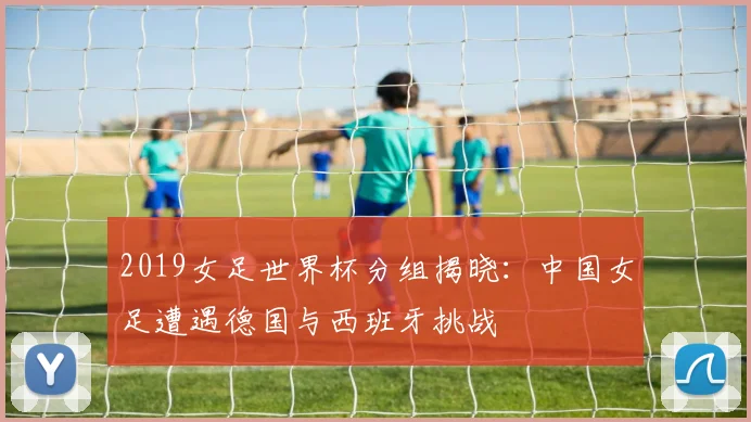 2019女足世界杯分组揭晓：中国女足遭遇德国与西班牙挑战