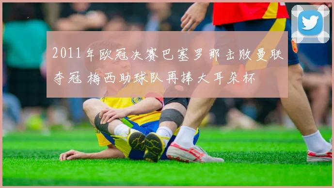 2011年欧冠决赛巴塞罗那击败曼联夺冠 梅西助球队再捧大耳朵杯