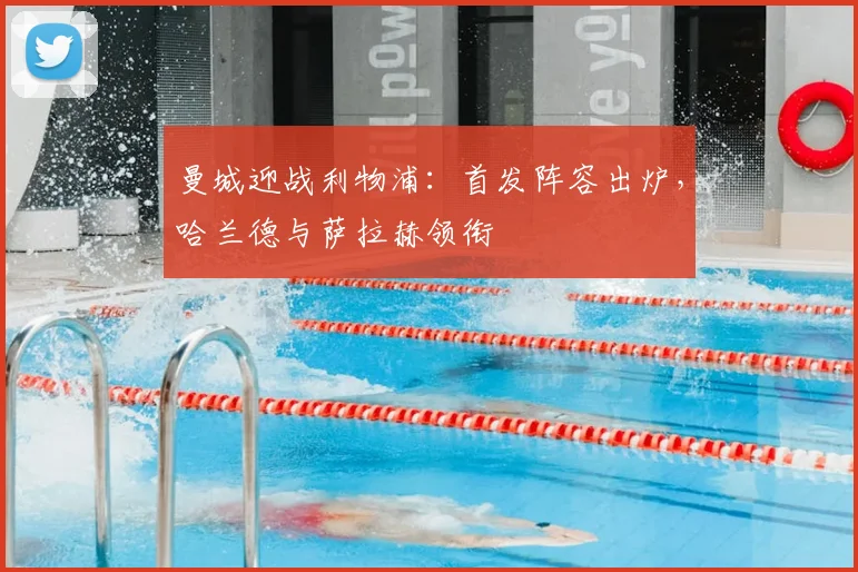 曼城迎战利物浦：首发阵容出炉，哈兰德与萨拉赫领衔