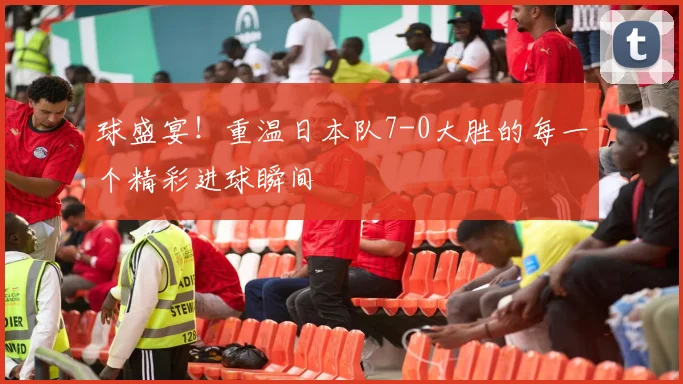 球盛宴!重温日本队7-0大胜的每一个精彩进球瞬间