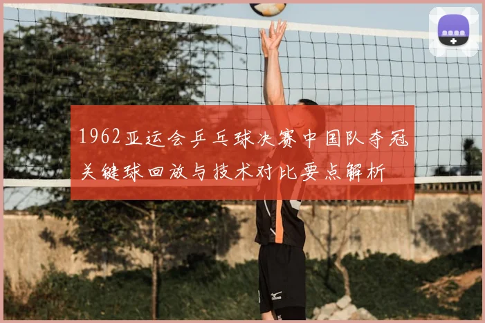 1962亚运会乒乓球决赛中国队夺冠关键球回放与技术对比要点解析