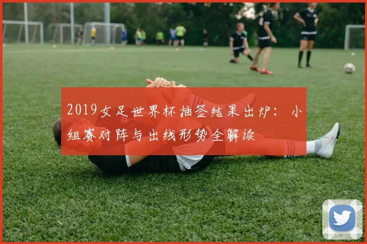 2019女足世界杯抽签结果出炉：小组赛对阵与出线形势全解读
