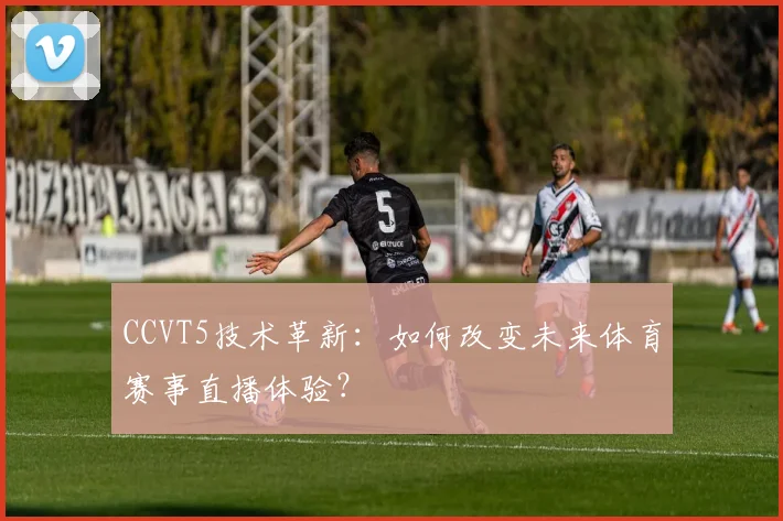 CCVT5技术革新：如何改变未来体育赛事直播体验？