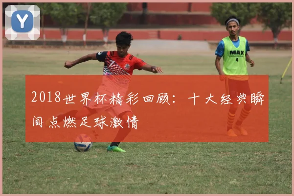 2018世界杯精彩回顾：十大经典瞬间点燃足球激情